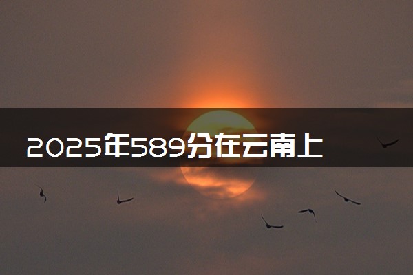 2025年589分在云南上什么大学好 近三年录取分数线是多少