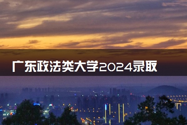 广东政法类大学2024录取分数线是多少 什么学校好