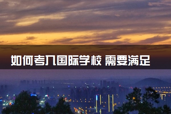 如何考入国际学校 需要满足哪些条件和流程