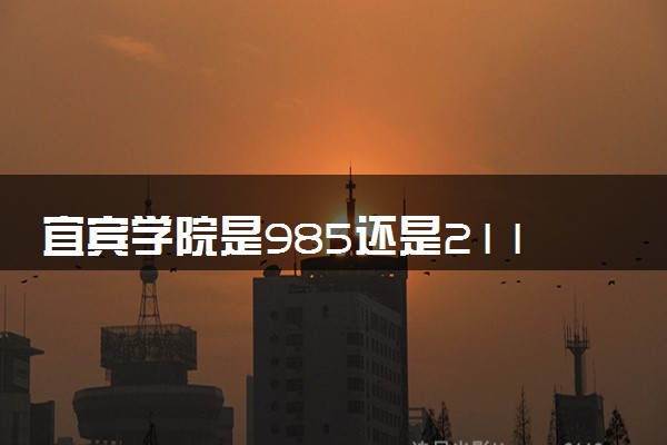 宜宾学院是985还是211 含金量怎么样