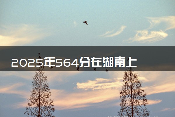 2025年564分在湖南上什么大学好 近三年录取分数线是多少