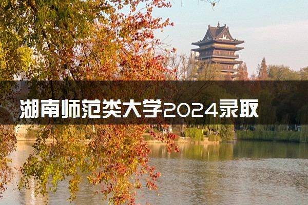 湖南师范类大学2024录取分数线是多少 什么学校好