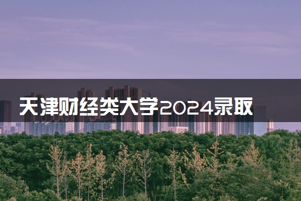 天津财经类大学2024录取分数线是多少 什么学校好