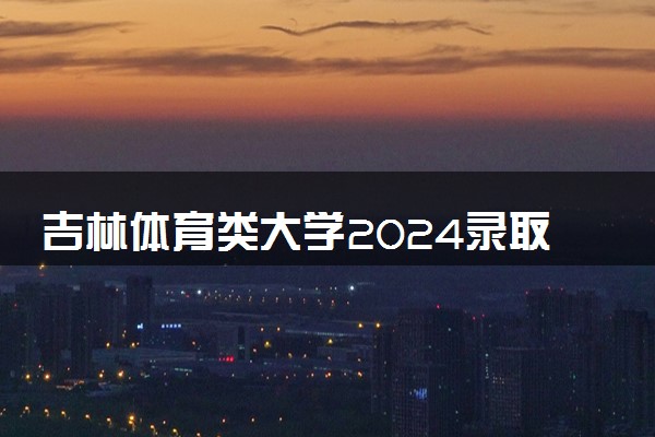 吉林体育类大学2024录取分数线是多少 什么学校好