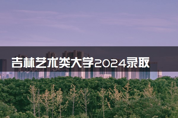 吉林艺术类大学2024录取分数线是多少 什么学校好