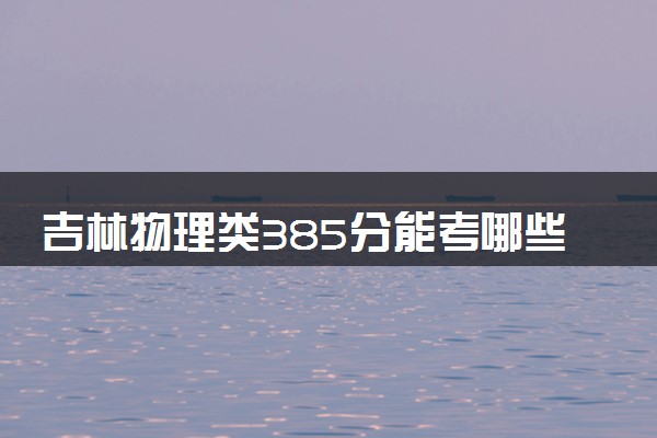 吉林物理类385分能考哪些大学 2025考生稳上的大学名单