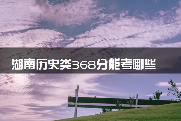 湖南历史类368分能考哪些大学 2025考生稳上的大学名单