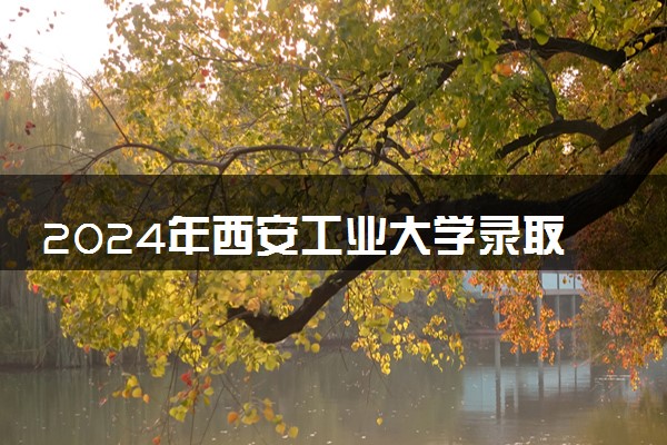 2024年西安工业大学录取分数线是多少 各省最低分数线及位次