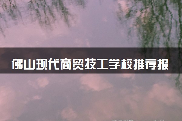 佛山现代商贸技工学校推荐报吗 含金量高不高