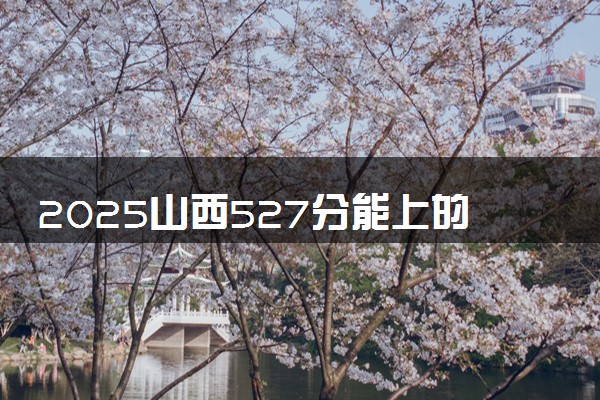 2025山西527分能上的大学有哪些 可以报考院校名单