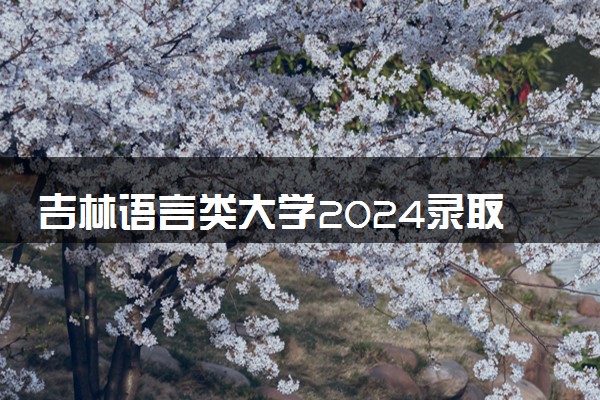 吉林语言类大学2024录取分数线是多少 什么学校好