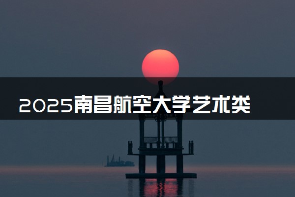 2025南昌航空大学艺术类各省各专业录取分数线汇总