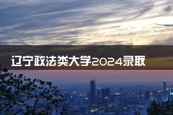 辽宁政法类大学2024录取分数线是多少 什么学校好