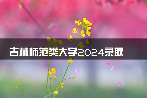 吉林师范类大学2024录取分数线是多少 什么学校好