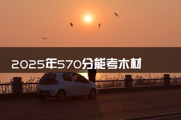 2025年570分能考木材科学与工程专业吗 570分木材科学与工程专业大学推荐