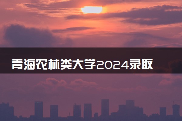 青海农林类大学2024录取分数线是多少 什么学校好