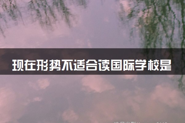 现在形势不适合读国际学校是真的吗 为什么这么说