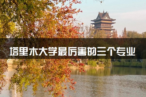 塔里木大学最厉害的三个专业 特色专业推荐