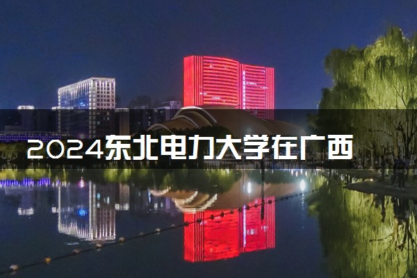 2024东北电力大学在广西录取分数线 各专业分数及位次