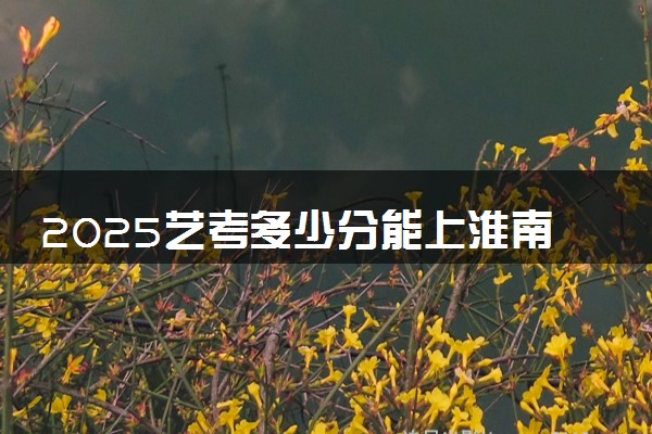 2025艺考多少分能上淮南师范学院 最低分数线是多少