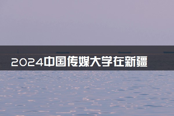 2024中国传媒大学在新疆录取分数线 各专业分数及位次