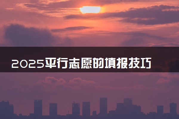 2025平行志愿的填报技巧有哪些 怎么报考稳妥