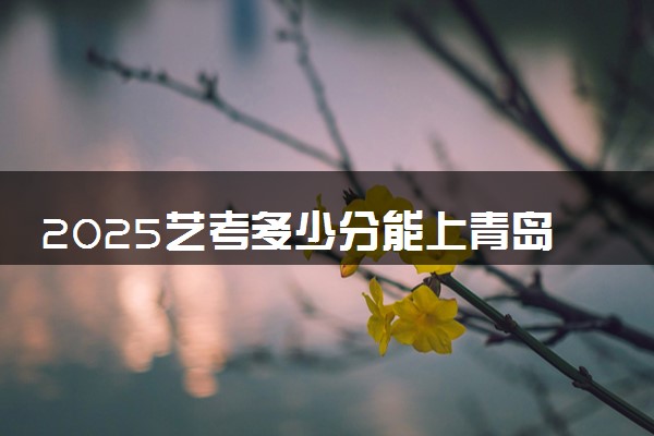 2025艺考多少分能上青岛大学 最低分数线是多少