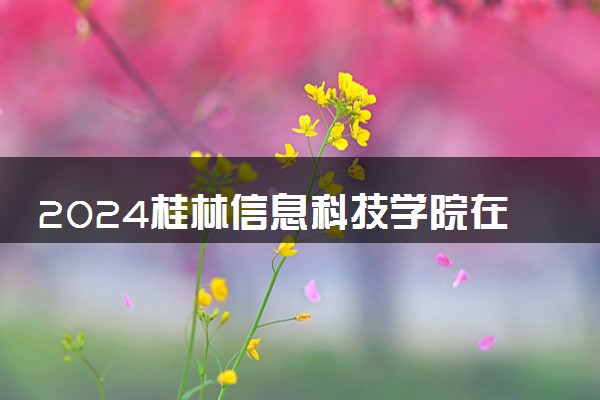 2024桂林信息科技学院在河北录取分数线 各专业分数及位次
