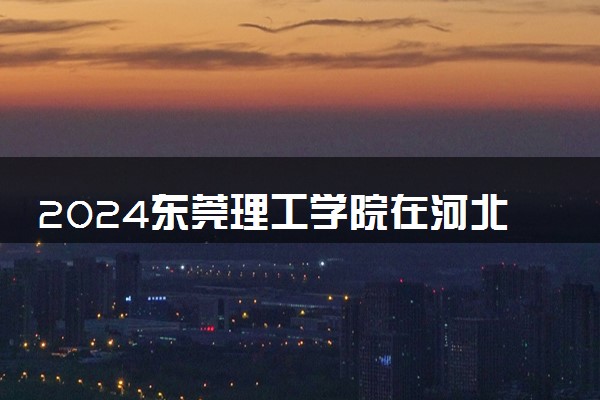 2024东莞理工学院在河北录取分数线 各专业分数及位次