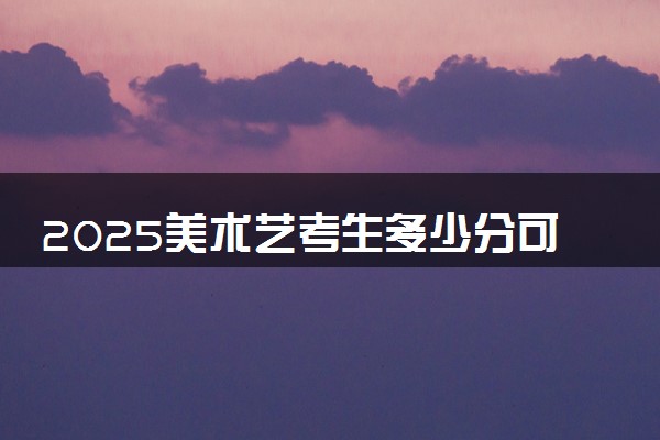 2025美术艺考生多少分可以报和君职业学院