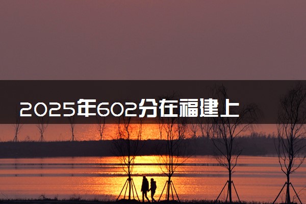 2025年602分在福建上什么大学好 近三年录取分数线是多少