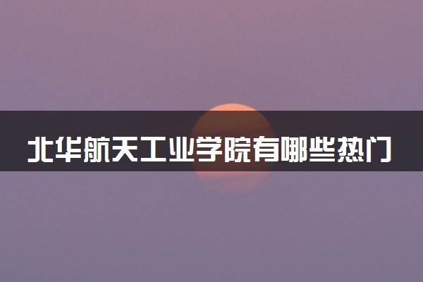 北华航天工业学院有哪些热门专业 推荐的王牌专业