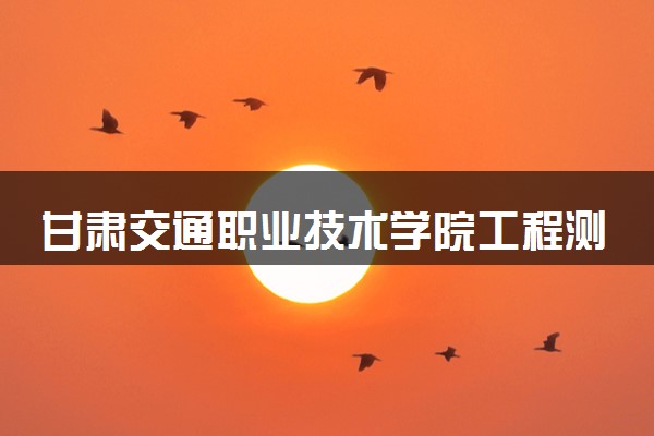 甘肃交通职业技术学院工程测量技术专业怎么样 录取分数线多少