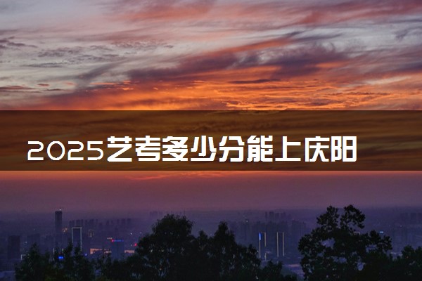 2025艺考多少分能上庆阳职业技术学院 最低分数线是多少