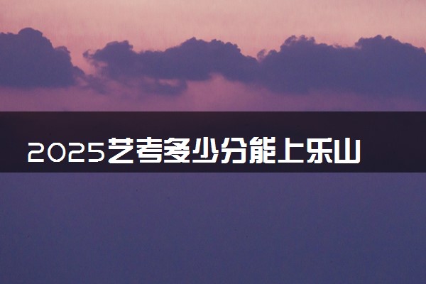 2025艺考多少分能上乐山职业技术学院 最低分数线是多少