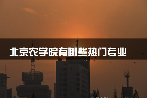 北京农学院有哪些热门专业 推荐的王牌专业