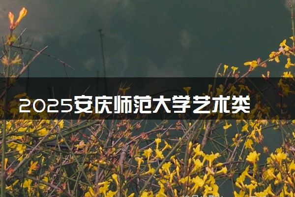 2025安庆师范大学艺术类各省各专业录取分数线汇总