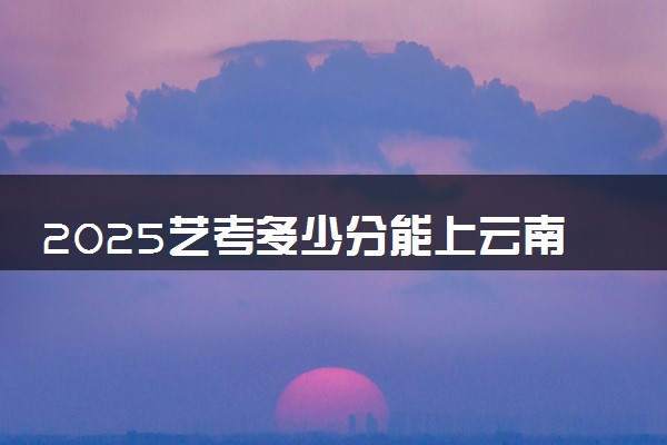 2025艺考多少分能上云南司法警官职业学院 最低分数线是多少