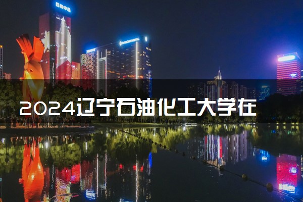 2024辽宁石油化工大学在陕西录取分数线 各专业分数及位次