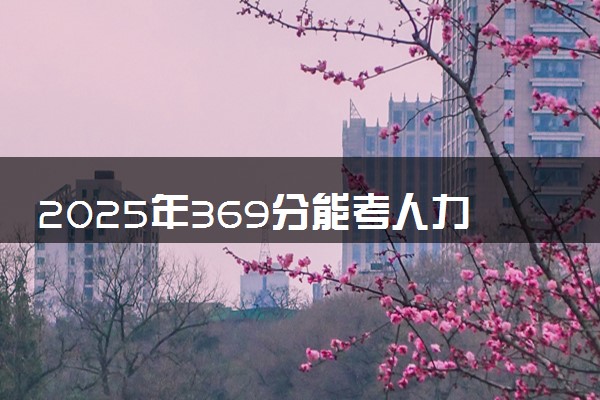 2025年369分能考人力资源管理专业吗 369分人力资源管理专业大学推荐