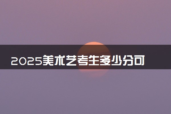 2025美术艺考生多少分可以报上海城建职业学院