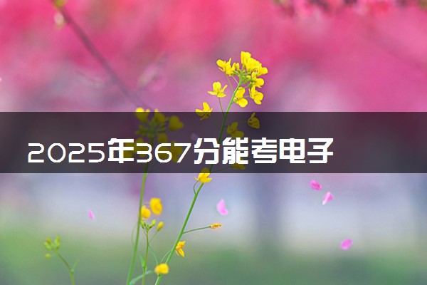 2025年367分能考电子信息工程专业吗 367分电子信息工程专业大学推荐