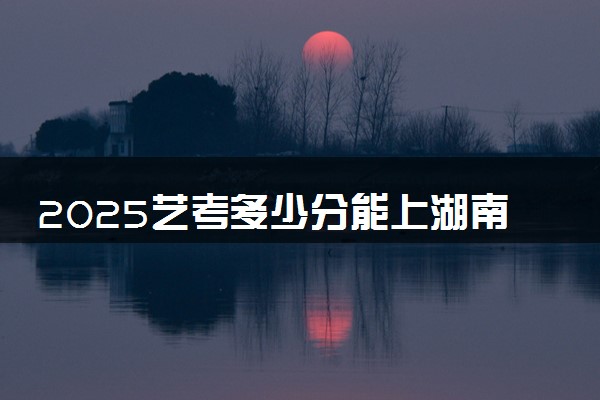 2025艺考多少分能上湖南铁路科技职业技术学院 最低分数线是多少