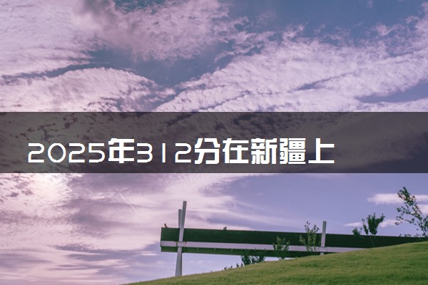 2025年312分在新疆上什么大学好 近三年录取分数线是多少