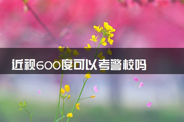 近视600度可以考警校吗 警校对视力有要求吗