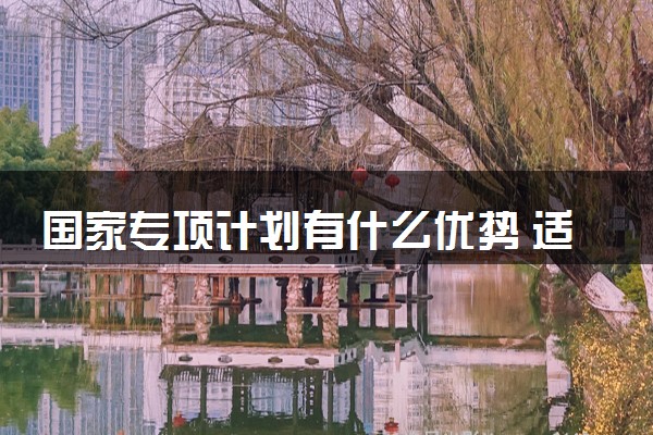 国家专项计划有什么优势 适合哪些考生报考