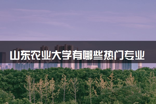 山东农业大学有哪些热门专业 推荐的王牌专业