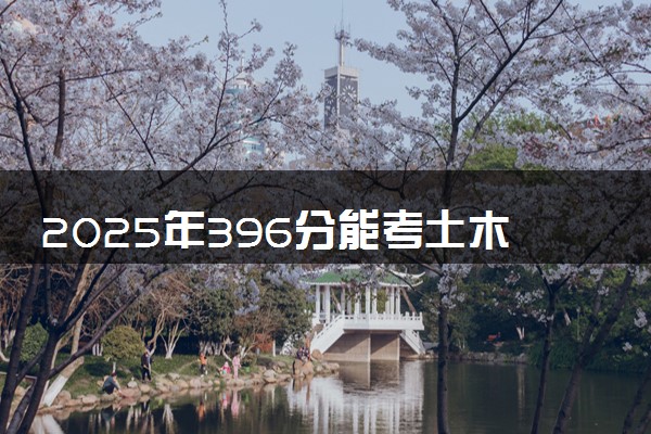 2025年396分能考土木工程专业吗 396分土木工程专业大学推荐