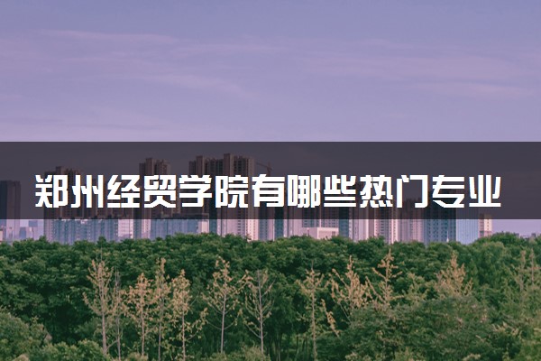 郑州经贸学院有哪些热门专业 推荐的王牌专业