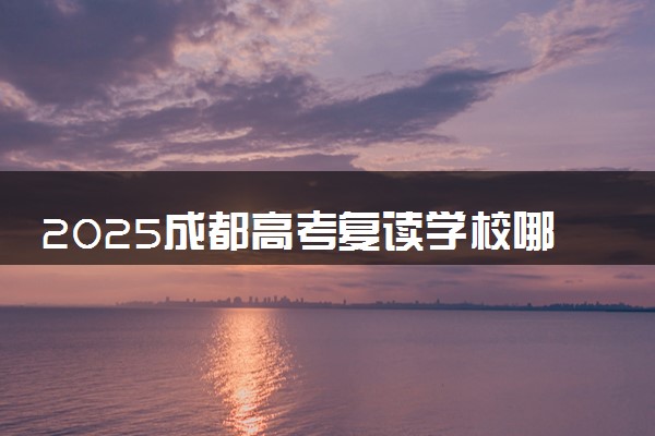 2025成都高考复读学校哪家好 如何挑选靠谱的学校
